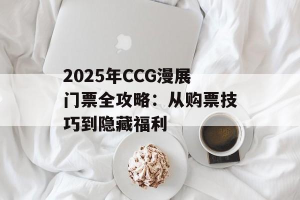 2025年CCG漫展门票全攻略：从购票技巧到隐藏福利-第1张图片-