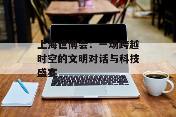 上海世博会：一场跨越时空的文明对话与科技盛宴-第1张图片-