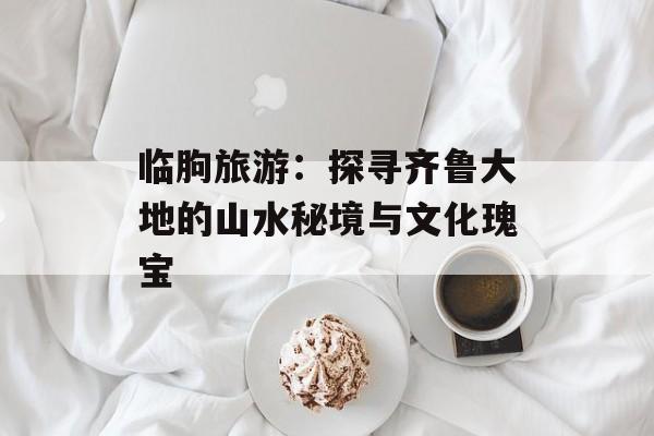 临朐旅游：探寻齐鲁大地的山水秘境与文化瑰宝-第1张图片-