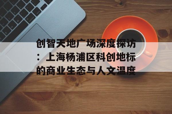 创智天地广场深度探访：上海杨浦区科创地标的商业生态与人文温度-第1张图片-