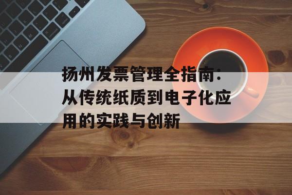扬州发票管理全指南：从传统纸质到电子化应用的实践与创新-第1张图片-