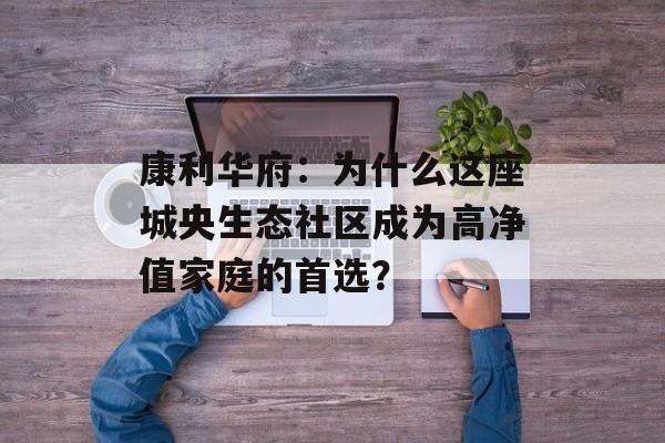 康利华府：为什么这座城央生态社区成为高净值家庭的首选？-第1张图片-
