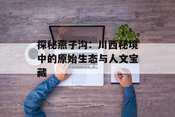 探秘燕子沟：川西秘境中的原始生态与人文宝藏-第1张图片-