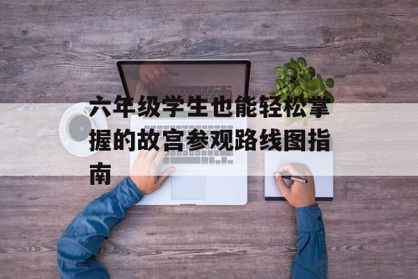 六年级学生也能轻松掌握的故宫参观路线图指南-第1张图片-