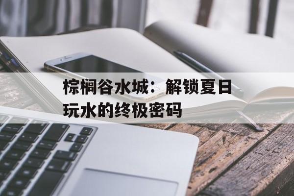 棕榈谷水城：解锁夏日玩水的终极密码-第1张图片-