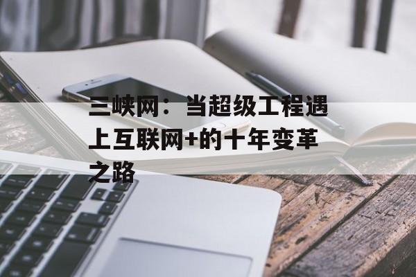 三峡网：当超级工程遇上互联网+的十年变革之路-第1张图片-