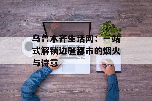 乌鲁木齐生活网：一站式解锁边疆都市的烟火与诗意-第1张图片-