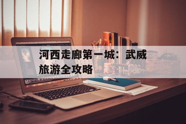 河西走廊第一城：武威旅游全攻略-第1张图片-