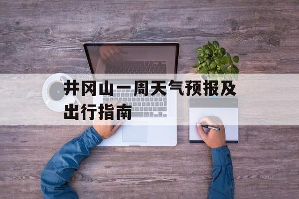井冈山一周天气预报及出行指南-第1张图片-