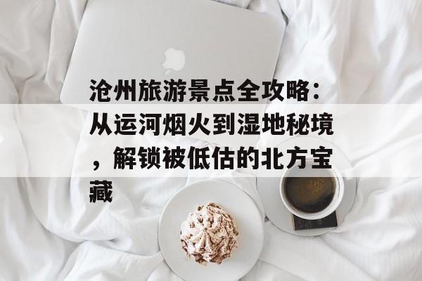 沧州旅游景点全攻略：从运河烟火到湿地秘境，解锁被低估的北方宝藏-第1张图片-