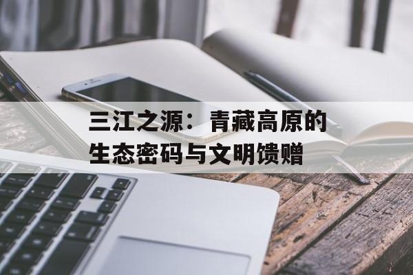 三江之源：青藏高原的生态密码与文明馈赠-第1张图片-