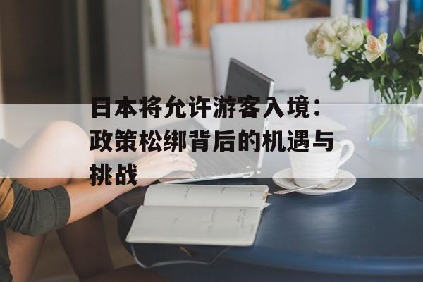 日本将允许游客入境：政策松绑背后的机遇与挑战-第1张图片-