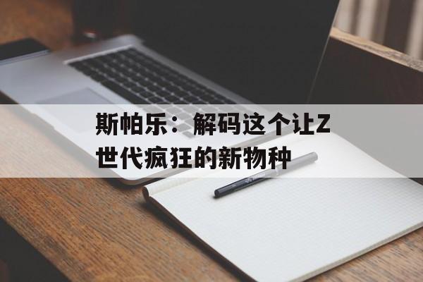 斯帕乐：解码这个让Z世代疯狂的新物种-第1张图片-