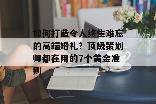 如何打造令人终生难忘的高端婚礼？顶级策划师都在用的7个黄金准则-第1张图片-