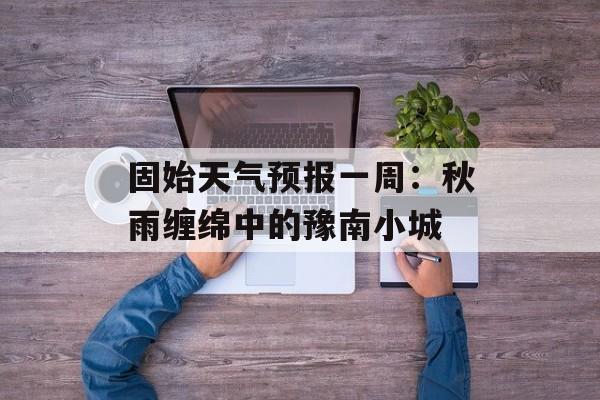 固始天气预报一周：秋雨缠绵中的豫南小城-第1张图片-