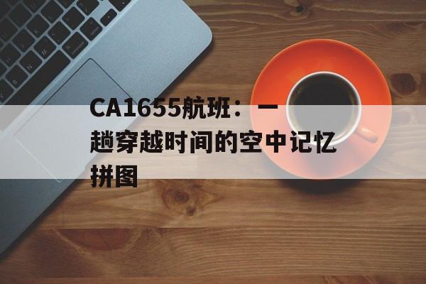 CA1655航班：一趟穿越时间的空中记忆拼图-第1张图片-