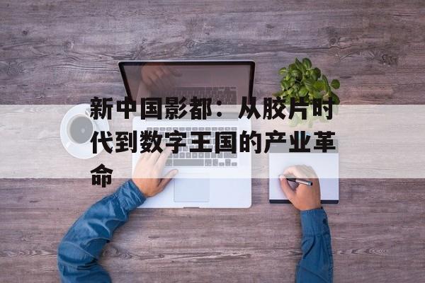 新中国影都：从胶片时代到数字王国的产业革命-第1张图片-