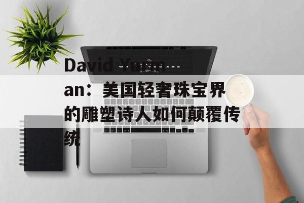 David Yurman：美国轻奢珠宝界的雕塑诗人如何颠覆传统-第1张图片-