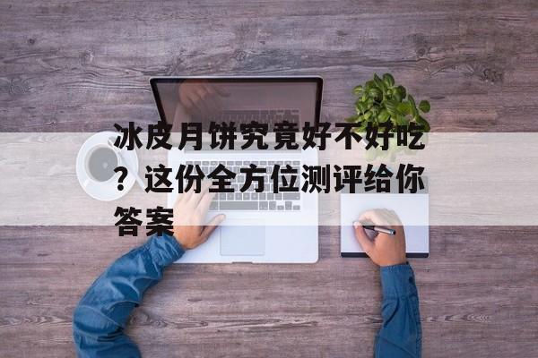 冰皮月饼究竟好不好吃？这份全方位测评给你答案-第1张图片-
