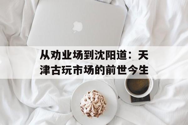 从劝业场到沈阳道：天津古玩市场的前世今生-第1张图片-