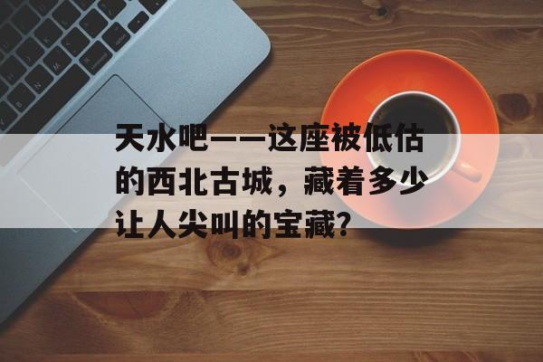 天水吧——这座被低估的西北古城，藏着多少让人尖叫的宝藏？-第1张图片-