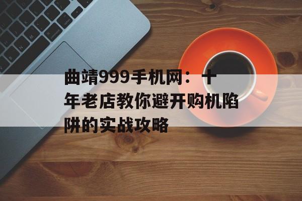 曲靖999手机网：十年老店教你避开购机陷阱的实战攻略-第1张图片-