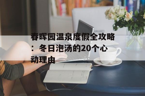 春晖园温泉度假全攻略：冬日泡汤的20个心动理由-第1张图片-