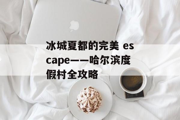 冰城夏都的完美 escape——哈尔滨度假村全攻略-第1张图片-