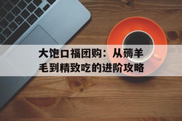 大饱口福团购：从薅羊毛到精致吃的进阶攻略-第1张图片-