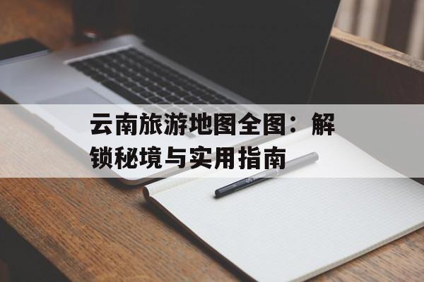 云南旅游地图全图：解锁秘境与实用指南-第1张图片-
