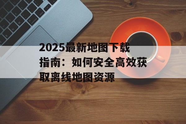 2025最新地图下载指南：如何安全高效获取离线地图资源-第1张图片-