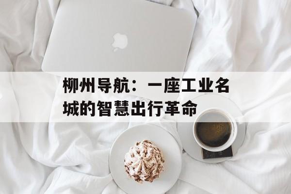 柳州导航：一座工业名城的智慧出行革命-第1张图片-