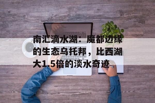南汇滴水湖：魔都边缘的生态乌托邦，比西湖大1.5倍的淡水奇迹-第1张图片-
