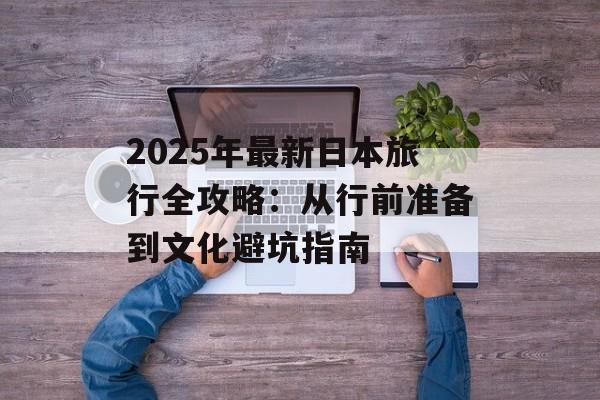 2025年最新日本旅行全攻略：从行前准备到文化避坑指南-第1张图片-