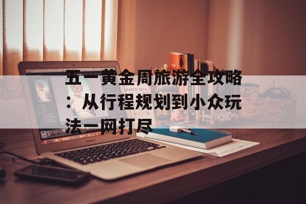 五一黄金周旅游全攻略：从行程规划到小众玩法一网打尽-第1张图片-