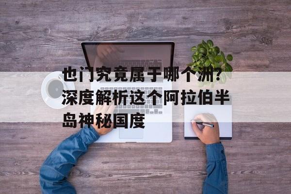 也门究竟属于哪个洲？深度解析这个阿拉伯半岛神秘国度-第1张图片-