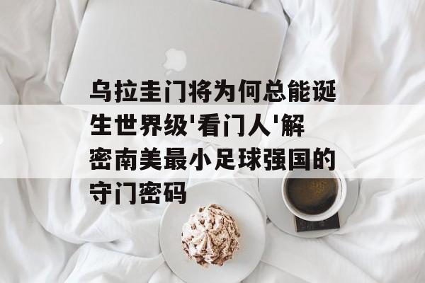 乌拉圭门将为何总能诞生世界级'看门人'解密南美最小足球强国的守门密码-第1张图片-