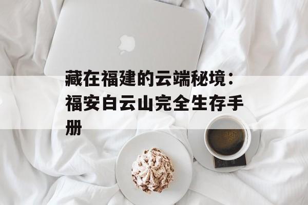 藏在福建的云端秘境:福安白云山完全生存手册-第1张图片- 藏在福建的云端秘境:福安白云山完全生存手册-第1张图片-