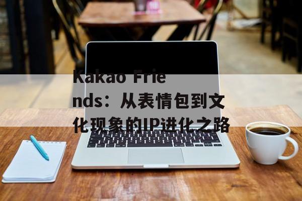 Kakao Friends：从表情包到文化现象的IP进化之路-第1张图片-