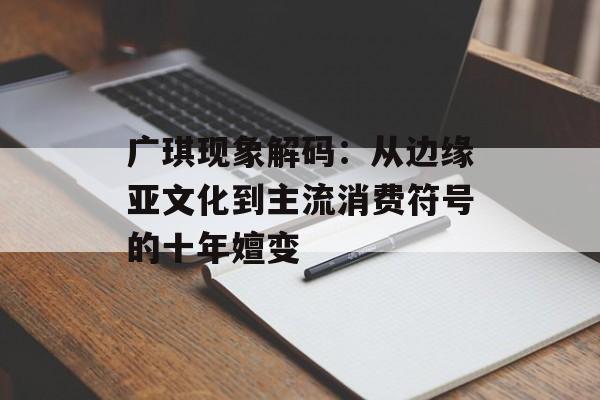 广琪现象解码：从边缘亚文化到主流消费符号的十年嬗变-第1张图片-