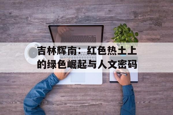 吉林辉南：红色热土上的绿色崛起与人文密码-第1张图片-