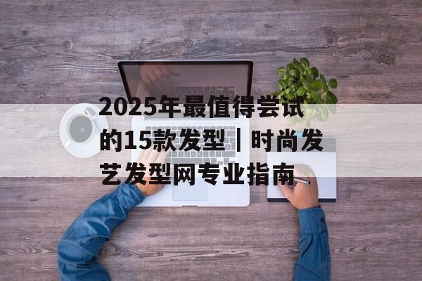 2025年最值得尝试的15款发型｜时尚发艺发型网专业指南-第1张图片-
