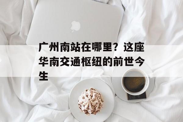 广州南站在哪里？这座华南交通枢纽的前世今生-第1张图片-