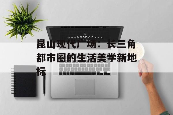 昆山现代广场：长三角都市圈的生活美学新地标-第1张图片-