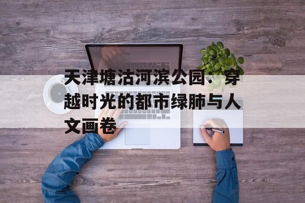 天津塘沽河滨公园：穿越时光的都市绿肺与人文画卷-第1张图片-