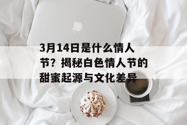 3月14日是什么情人节？揭秘白色情人节的甜蜜起源与文化差异-第1张图片-