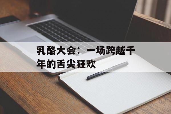 乳酪大会：一场跨越千年的舌尖狂欢-第1张图片-