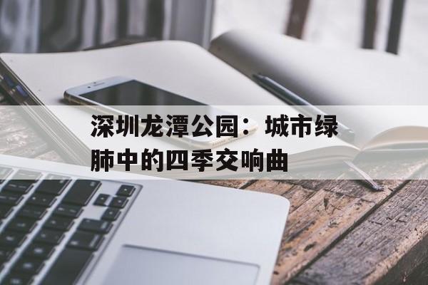 深圳龙潭公园：城市绿肺中的四季交响曲-第1张图片-
