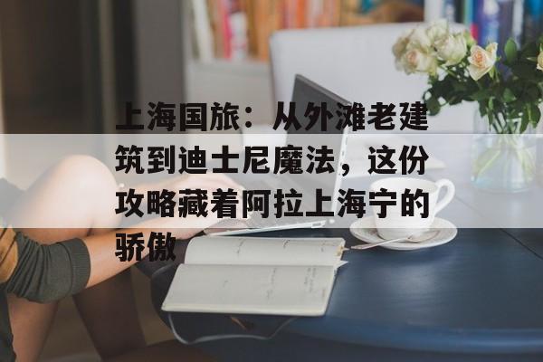 上海国旅：从外滩老建筑到迪士尼魔法，这份攻略藏着阿拉上海宁的骄傲-第1张图片-