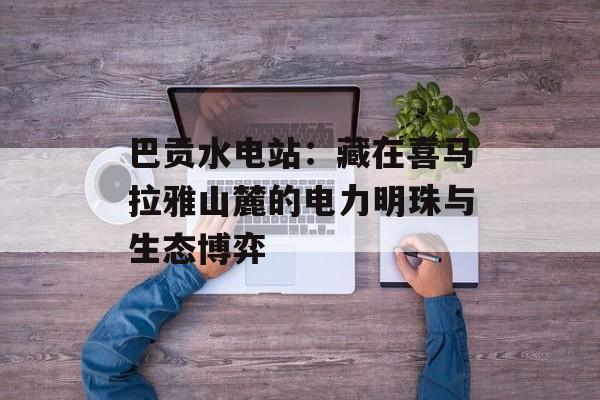 巴贡水电站：藏在喜马拉雅山麓的电力明珠与生态博弈-第1张图片-